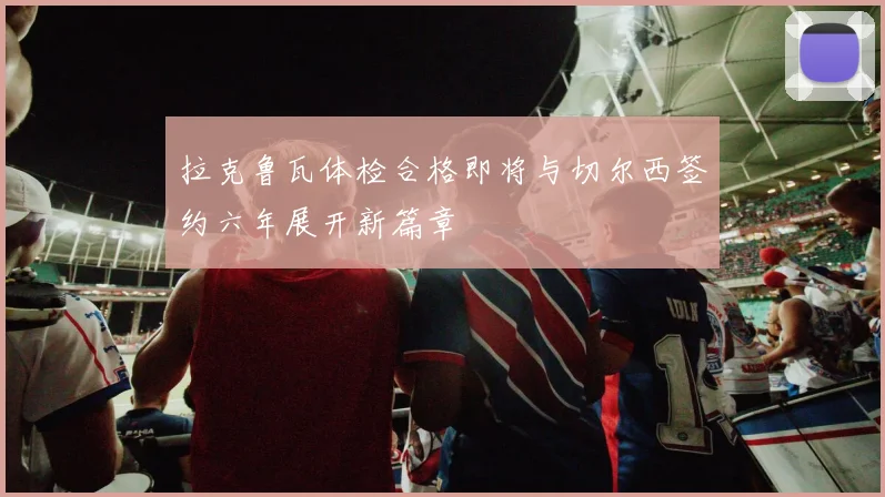 拉克鲁瓦体检合格即将与切尔西签约六年展开新篇章