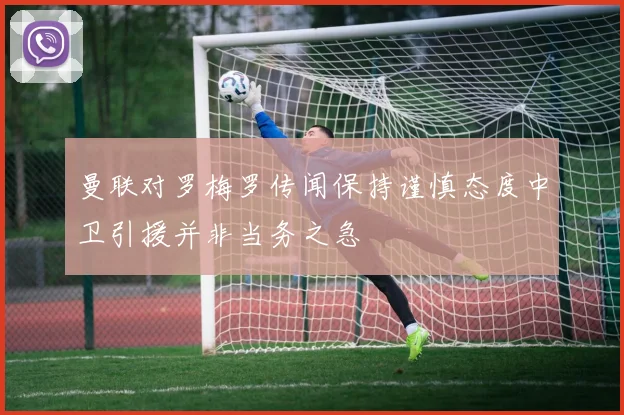 曼联对罗梅罗传闻保持谨慎态度中卫引援并非当务之急