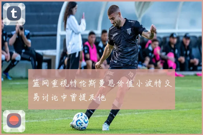 篮网重视特伦斯曼恩价值小波特交易讨论中曾提及他