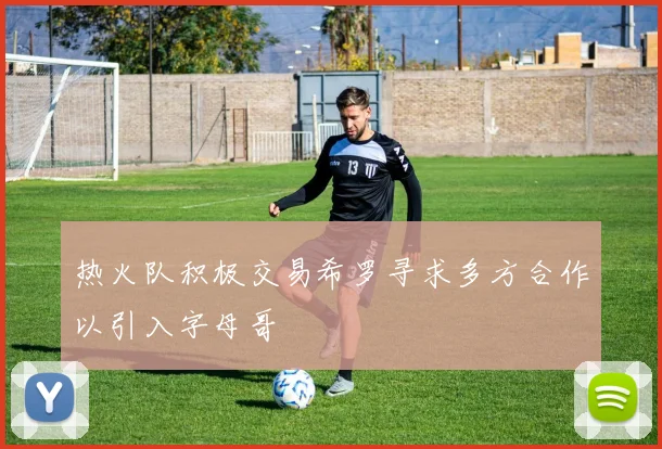 热火队积极交易希罗寻求多方合作以引入字母哥