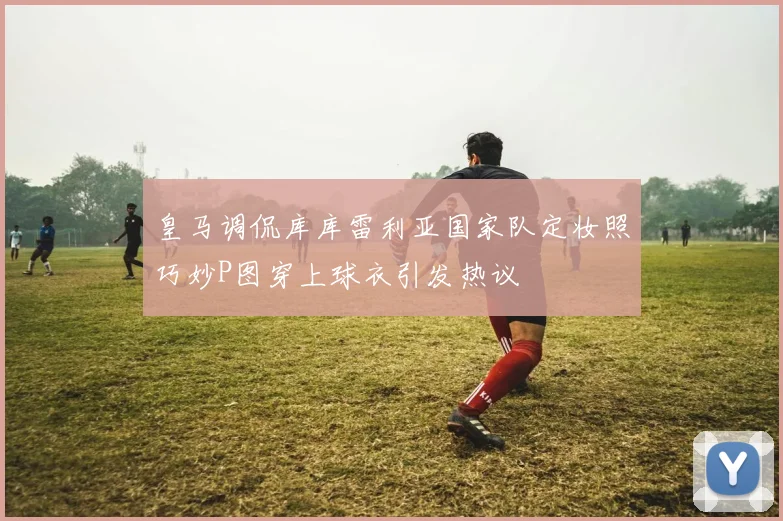 皇马调侃库库雷利亚国家队定妆照巧妙P图穿上球衣引发热议