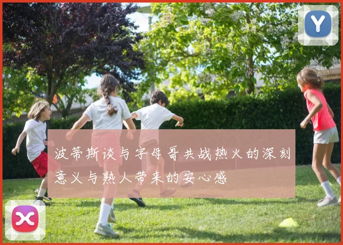 波蒂斯谈与字母哥共战热火的深刻意义与熟人带来的安心感