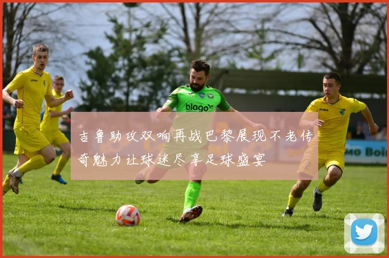 吉鲁助攻双响再战巴黎展现不老传奇魅力让球迷尽享足球盛宴