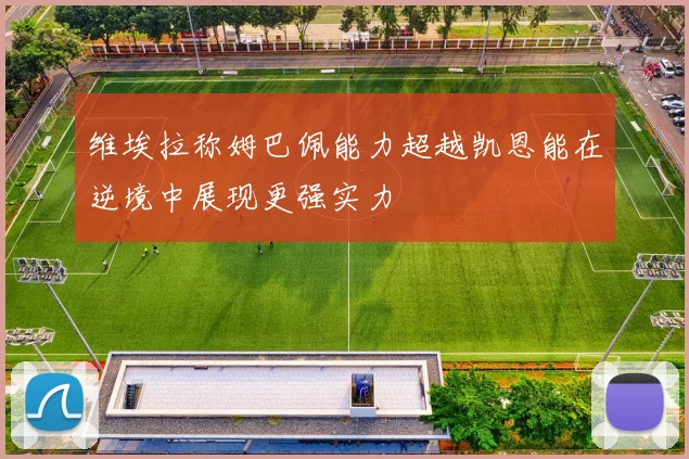 维埃拉称姆巴佩能力超越凯恩能在逆境中展现更强实力