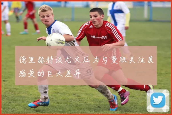 德里赫特谈尤文压力与曼联关注度感受的巨大差异