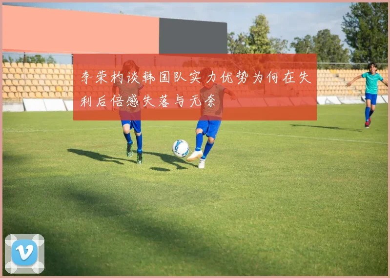 李荣杓谈韩国队实力优势为何在失利后倍感失落与无奈