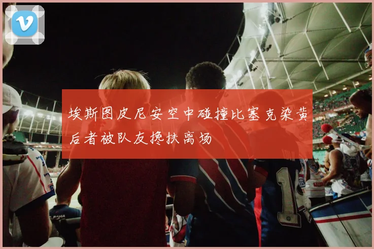 埃斯图皮尼安空中碰撞比塞克染黄后者被队友搀扶离场