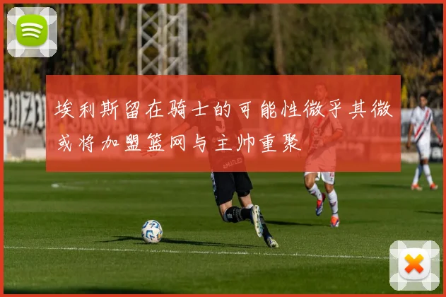 埃利斯留在骑士的可能性微乎其微或将加盟篮网与主帅重聚