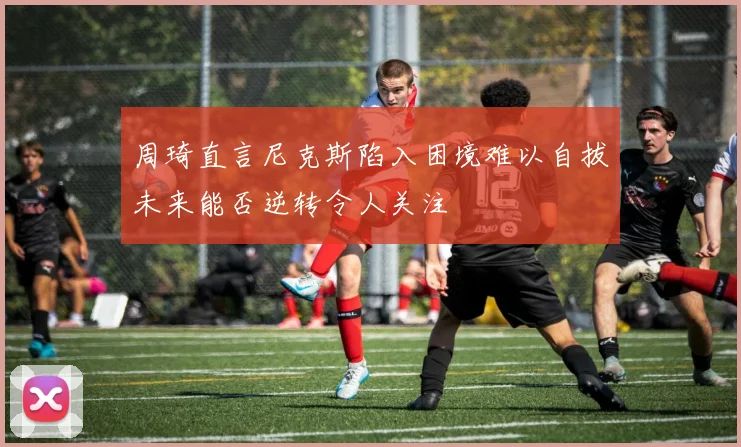 周琦直言尼克斯陷入困境难以自拔未来能否逆转令人关注