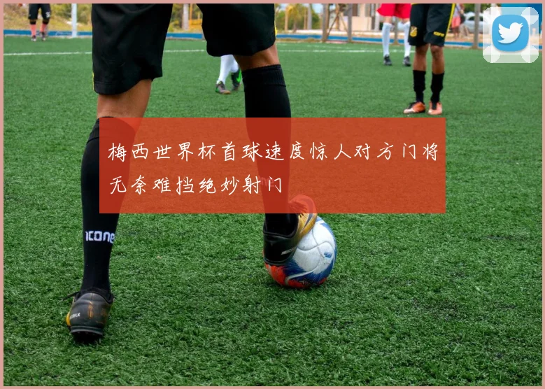 梅西世界杯首球速度惊人对方门将无奈难挡绝妙射门