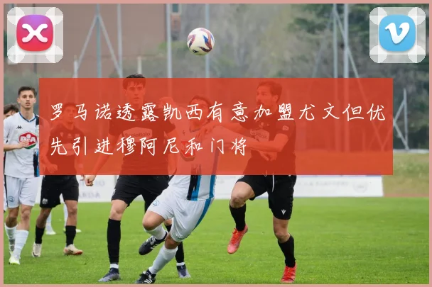 罗马诺透露凯西有意加盟尤文但优先引进穆阿尼和门将